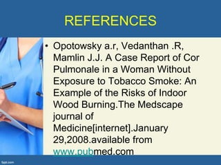 REFERENCES
• Opotowsky a.r, Vedanthan .R,
  Mamlin J.J. A Case Report of Cor
  Pulmonale in a Woman Without
  Exposure to Tobacco Smoke: An
  Example of the Risks of Indoor
  Wood Burning.The Medscape
  journal of
  Medicine[internet].January
  29,2008.available from
  www.pubmed.com
 