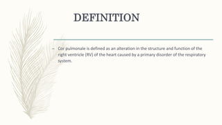 DEFINITION
– Cor pulmonale is defined as an alteration in the structure and function of the
right ventricle (RV) of the heart caused by a primary disorder of the respiratory
system.
 