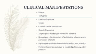 CLINICAL MANIFESTATIONS
– Fatigue
– Tachypnea
– Exertional dyspnea
– Cough.
– Cyanosis can be seen in chest
– Chronic Hypoxemia
– Anginal pain -due to right ventricular ischemia
– Hemoptysis - due to rupture of a dilated or atherosclerotic
pulmonary arteriole.
– Right upper quadrant abdominal discomfort, and jaundice.
– Peripheral edema occurs due to elevated pulmonary artery
pressure
 