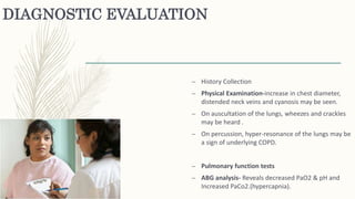 DIAGNOSTIC EVALUATION
– History Collection
– Physical Examination-increase in chest diameter,
distended neck veins and cyanosis may be seen.
– On auscultation of the lungs, wheezes and crackles
may be heard .
– On percussion, hyper-resonance of the lungs may be
a sign of underlying COPD.
– Pulmonary function tests
– ABG analysis- Reveals decreased PaO2 & pH and
Increased PaCo2.(hypercapnia).
 