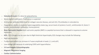 – Hematocrit count- It is done for polycythemia,
– Serum alpha1-antitrypsin, if deficiency is suspected
– Antinuclear antibody (ANA) level for collagen vascular disease, and anti-SCL-70 antibodies in scleroderma
– Coagulations studies to evaluate hypercoagulability states (eg, serum levels of proteins S and C, antithrombin III, factor V
Leyden, anticardiolipin antibodies, homocysteine)
– Brain Natriuretic Peptide-Brain natriuretic peptide (BNP) is a peptide hormone that is released in response to volume
expansion.
– ECG – ECG changes can be seen due to Right Ventricle Hypertrophy. ECG changes may include the following:
– Right axis deviation
– P-pulmonale pattern (an increase in P wave amplitude in leads 2, 3, and aVF)
– Low-voltage QRS because of underlying COPD with hyperinflation
– 2-D and Doppler Echocardiography-
– Magnetic Resonance Imaging
– Cardiac Catheterization
 
