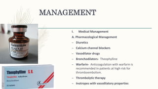 MANAGEMENT
I. Medical Management
A. Pharmacological Management
– Diuretics
– Calcium channel blockers
– Vasodilator drugs
– Bronchodilators- Theophylline
– Warfarin- Anticoagulation with warfarin is
recommended in patients at high risk for
thromboembolism.
– Thrombolytic therapy
– Inotropes with vasodilatory properties
 