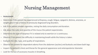 Nursing Management
– Assessment
– Determine if the patient has experienced orthopnea, cough, fatigue, epigastric distress, anorexia, or
weight gain or has a history of previously diagnosed lung disorders.
– Ask if the patient smokes cigarettes, noting the daily consumption and duration.
– Ask about the color and quantity of the mucus the patient expectorates.
– Determine the type of dyspnea if it is related only to exertion or is continuous.
– Observe if the patient has difficulty in maintaining breath while the history is taken.
– Evaluate the rate, type, and quality of respirations.
– Observe the patient for dependent edema from the abdomen (ascites) and buttocks and down both legs.
– Inspect the patient's chest and thorax for the general appearance and anteroposterior diameter.
– Look for the use of accessory muscles in breathing.
 