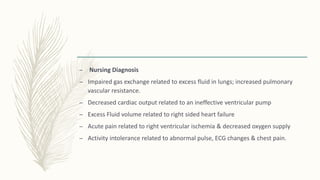 – Nursing Diagnosis
– Impaired gas exchange related to excess fluid in lungs; increased pulmonary
vascular resistance.
– Decreased cardiac output related to an ineffective ventricular pump
– Excess Fluid volume related to right sided heart failure
– Acute pain related to right ventricular ischemia & decreased oxygen supply
– Activity intolerance related to abnormal pulse, ECG changes & chest pain.
 
