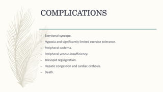 COMPLICATIONS
– Exertional syncope.
– Hypoxia and significantly limited exercise tolerance.
– Peripheral oedema.
– Peripheral venous insufficiency.
– Tricuspid regurgitation.
– Hepatic congestion and cardiac cirrhosis.
– Death.
 