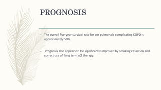PROGNOSIS
– The overall five-year survival rate for cor pulmonale complicating COPD is
approximately 50%.
– Prognosis also appears to be significantly improved by smoking cessation and
correct use of long term o2 therapy.
 