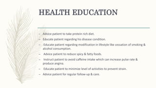 HEALTH EDUCATION
– Advice patient to take protein rich diet.
– Educate patient regarding his disease condition.
– Educate patient regarding modification in lifestyle like cessation of smoking &
alcohol consumption.
– Advice patient to reduce spicy & fatty foods.
– Instruct patient to avoid caffeine intake which can increase pulse rate &
produce angina.
– Educate patient to minimize level of activities to prevent strain.
– Advice patient for regular follow-up & care.
 