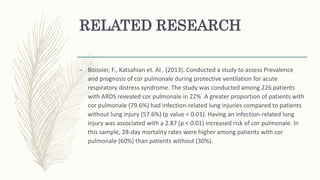 RELATED RESEARCH
– Boissier, F., Katsahian et. Al . (2013). Conducted a study to assess Prevalence
and prognosis of cor pulmonale during protective ventilation for acute
respiratory distress syndrome. The study was conducted among 226 patients
with ARDS revealed cor pulmonale in 22% .A greater proportion of patients with
cor pulmonale (79.6%) had infection-related lung injuries compared to patients
without lung injury (57.6%) (p value < 0.01). Having an infection-related lung
injury was associated with a 2.87 (p < 0.01) increased risk of cor pulmonale. In
this sample, 28-day mortality rates were higher among patients with cor
pulmonale (60%) than patients without (30%).
 