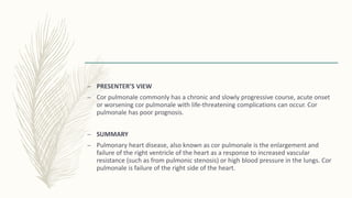 – PRESENTER’S VIEW
– Cor pulmonale commonly has a chronic and slowly progressive course, acute onset
or worsening cor pulmonale with life-threatening complications can occur. Cor
pulmonale has poor prognosis.
– SUMMARY
– Pulmonary heart disease, also known as cor pulmonale is the enlargement and
failure of the right ventricle of the heart as a response to increased vascular
resistance (such as from pulmonic stenosis) or high blood pressure in the lungs. Cor
pulmonale is failure of the right side of the heart.
 