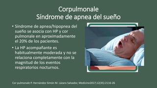 Corpulmonale
Síndrome de apnea del sueño
• Síndrome de apnea/hipopnea del
sueño se asocia con HP y cor
pulmonale en aproximadamente
el 20% de los pacientes.
• La HP acompañante es
habitualmente moderada y no se
relaciona completamente con la
magnitud de los eventos
respiratorios nocturnos.
Cor pulmonale P. Hernández Simón M. Lázaro Salvador, Medicine2017;12(35):2116-26
 