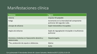 Manifestaciones clínica
• Son habitualmente crónicas y lentamente progresivas, aunque
pueden ser agudas los síntomas suelen ser inespecíficos, muchos
pueden ser también ocasionados por la enfermedad de base
Síntomas Signos
Astenia Impulso VD palpable
Fatiga Incremento en la intensidad del componente
pulmonar del segundo ruido.
síncope de esfuerzo Soplo holosistólico tricuspídeo.
Angina de esfuerzo Soplo de regurgitación tricúspide e insuficiencia
pulmonar
Anorexia y molestias en hipocondrio derecho y
abdominales
Hepatomegalia.
*Tos, producción de esputo o sibilancias. Edema
Acitis
Cor pulmonale P. Hernández Simón M. Lázaro Salvador, Medicine2017;12(35):2116-26
 