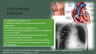 CATETERISMO
DERECHO
Si la evaluación no invasiva
nos hace sospechar de la
presencia de hipertensión
arterial pulmonar
Medir la presión en la auricula
y el ventrículo derechos, las
presiones en la arteria
pulmonar.
VALLERIE MCLAUGHLIN HIPERTENSION PULMONAR ,TRATADO DE MEDICINA INTERNA GOLDMAN25 EDICION
(PAG,397-401) 2017. Elsevier España, S.L.U. 2017
Sus indicaciones principales son:
1. Síntomas y signos de cor pulmonale con pruebas
diagnósticas
no invasivas normales o no diagnósticas.
2. Confirmación de los hallazgos no invasivos que sugieren
HP y cor pulmonale.
3. Descartar enfermedad del corazón izquierdo como
causa de la HP y disfunción del VD
4. Inicio de tratamiento con guía directa de las medidas
hemodinámicas, en algunos casos fundamentalmente de
HAP idiopática.
 