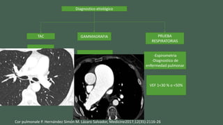 Diagnostico etiológico
TAC GAMMAGRAFIA PRUEBA
RESPIRATORIAS
-Diametro
arterias
pulmonares
-Trombosis
Tromboembolismo
pulmonar
-Espirometria
-Diagnostico de
enfermedad pulmonar
VEF 1<30 % o <50%
Cor pulmonale P. Hernández Simón M. Lázaro Salvador, Medicine2017;12(35):2116-26
 