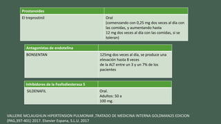 Prostanoides
El treprostinil Oral
(comenzando con 0,25 mg dos veces al día con
las comidas, y aumentando hasta
12 mg dos veces al día con las comidas, si se
toleran)
Antagonistas de endotelina
BONSENTAN 125mg dos veces al día, se produce una
elevación hasta 8 veces
de la ALT entre un 3 y un 7% de los
pacientes
Inhibidores de la Fosfodiesterasa 5
SILDENAFIL Oral.
Adultos: 50 a
100 mg.
VALLERIE MCLAUGHLIN HIPERTENSION PULMONAR ,TRATADO DE MEDICINA INTERNA GOLDMAN25 EDICION
(PAG,397-401) 2017. Elsevier Espana, S.L.U. 2017
 