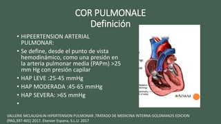 COR PULMONALE
Definición
• HIPEERTENSION ARTERIAL
PULMONAR:
• Se define, desde el punto de vista
hemodinámico, como una presión en
la arteria pulmonar media (PAPm) >25
mm Hg con presión capilar
• HAP LEVE :25-45 mmHg
• HAP MODERADA :45-65 mmHg
• HAP SEVERA: >65 mmHg
•
VALLERIE MCLAUGHLIN HIPERTENSION PULMONAR ,TRATADO DE MEDICINA INTERNA GOLDMAN25 EDICION
(PAG,397-401) 2017. Elsevier Espana, S.L.U. 2017
 