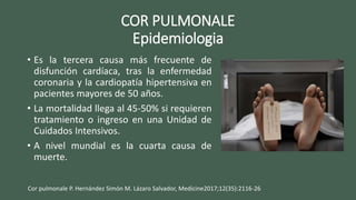 COR PULMONALE
Epidemiologia
• Es la tercera causa más frecuente de
disfunción cardíaca, tras la enfermedad
coronaria y la cardiopatía hipertensiva en
pacientes mayores de 50 años.
• La mortalidad llega al 45-50% si requieren
tratamiento o ingreso en una Unidad de
Cuidados Intensivos.
• A nivel mundial es la cuarta causa de
muerte.
Cor pulmonale P. Hernández Simón M. Lázaro Salvador, Medicine2017;12(35):2116-26
 