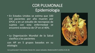 COR PULMONALE
Epidemiologia
• En Estados Unidos se estima que 100
mil pacientes por año mueren por
EPOC y en un estudio de necropsias de
sujetos con esta enfermedad se
encontró evidencia de CP en el 40%.
• La Organización Mundial de la Salud
clasifica a los pacientes
con HP en 5 grupos basados en su
etiología:
Cor pulmonale P. Hernández Simón M. Lázaro Salvador, Medicine2017;12(35):2116-26
 
