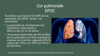 Cor pulmonale
EPOC
Se estima que hasta el 20-30% de los
pacientes con EPOC tienen cor
pulmonale
• La gravedad se correlaciona con
hipoxemia, hipercapnia y
obstrucción en la vía aérea.
• Presentan hipertrofia del VD el 40%
de los pacientes con flujo espiratorio
máximo en el primer segundo (FEV1)
menor de 1 litro y el 70% con FEV1<
de 0,6 litros
Cor pulmonale P. Hernández Simón M. Lázaro Salvador, Medicine2017;12(35):2116-26
 