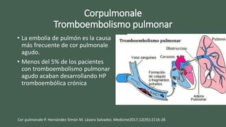Corpulmonale
Tromboembolismo pulmonar
• La embolia de pulmón es la causa
más frecuente de cor pulmonale
agudo.
• Menos del 5% de los pacientes
con tromboembolismo pulmonar
agudo acaban desarrollando HP
tromboembólica crónica
Cor pulmonale P. Hernández Simón M. Lázaro Salvador, Medicine2017;12(35):2116-26
 
