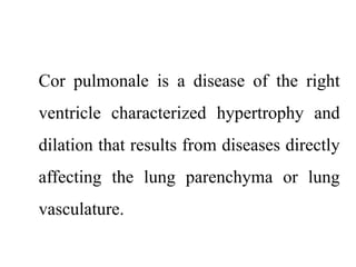 Cor pulmonale is a disease of the right
ventricle characterized hypertrophy and
dilation that results from diseases directly
affecting the lung parenchyma or lung
vasculature.
 