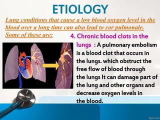 Lung conditions that cause a low blood oxygen level in the
blood over a long time can also lead to cor pulmonale.
Some of these are: 4. Chronic blood clots in the
lungs : A pulmonary embolism
is a blood clot that occurs in
the lungs. which obstruct the
free flow of blood through
the lungs It can damage part of
the lung and other organs and
decrease oxygen levels in
the blood.
ETIOLOGY
 