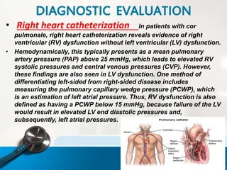 • Right heart catheterization In patients with cor
pulmonale, right heart catheterization reveals evidence of right
ventricular (RV) dysfunction without left ventricular (LV) dysfunction.
• Hemodynamically, this typically presents as a mean pulmonary
artery pressure (PAP) above 25 mmHg, which leads to elevated RV
systolic pressures and central venous pressures (CVP). However,
these findings are also seen in LV dysfunction. One method of
differentiating left-sided from right-sided disease includes
measuring the pulmonary capillary wedge pressure (PCWP), which
is an estimation of left atrial pressure. Thus, RV dysfunction is also
defined as having a PCWP below 15 mmHg, because failure of the LV
would result in elevated LV end diastolic pressures and,
subsequently, left atrial pressures.
DIAGNOSTIC EVALUATION
 