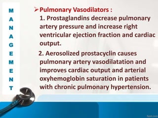 Pulmonary Vasodilators :
1. Prostaglandins decrease pulmonary
artery pressure and increase right
ventricular ejection fraction and cardiac
output.
2. Aerosolized prostacyclin causes
pulmonary artery vasodilatation and
improves cardiac output and arterial
oxyhemoglobin saturation in patients
with chronic pulmonary hypertension.
M
A
N
A
G
E
M
E
N
T
 