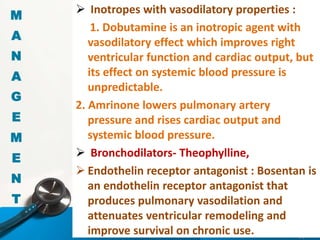  Inotropes with vasodilatory properties :
1. Dobutamine is an inotropic agent with
vasodilatory effect which improves right
ventricular function and cardiac output, but
its effect on systemic blood pressure is
unpredictable.
2. Amrinone lowers pulmonary artery
pressure and rises cardiac output and
systemic blood pressure.
 Bronchodilators- Theophylline,
 Endothelin receptor antagonist : Bosentan is
an endothelin receptor antagonist that
produces pulmonary vasodilation and
attenuates ventricular remodeling and
improve survival on chronic use.
M
A
N
A
G
E
M
E
N
T
 