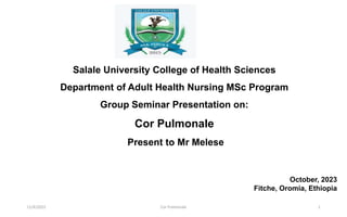 Salale University College of Health Sciences
Department of Adult Health Nursing MSc Program
Group Seminar Presentation on:
Cor Pulmonale
Present to Mr Melese
October, 2023
Fitche, Oromia, Ethiopia
11/4/2023 Cor Pulmonale 1
 