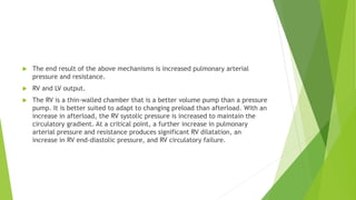  The end result of the above mechanisms is increased pulmonary arterial
pressure and resistance.
 RV and LV output.
 The RV is a thin-walled chamber that is a better volume pump than a pressure
pump. It is better suited to adapt to changing preload than afterload. With an
increase in afterload, the RV systolic pressure is increased to maintain the
circulatory gradient. At a critical point, a further increase in pulmonary
arterial pressure and resistance produces significant RV dilatation, an
increase in RV end-diastolic pressure, and RV circulatory failure.
 
