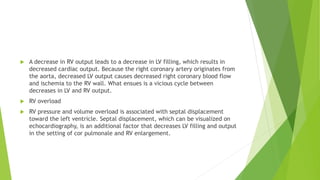  A decrease in RV output leads to a decrease in LV filling, which results in
decreased cardiac output. Because the right coronary artery originates from
the aorta, decreased LV output causes decreased right coronary blood flow
and ischemia to the RV wall. What ensues is a vicious cycle between
decreases in LV and RV output.
 RV overload
 RV pressure and volume overload is associated with septal displacement
toward the left ventricle. Septal displacement, which can be visualized on
echocardiography, is an additional factor that decreases LV filling and output
in the setting of cor pulmonale and RV enlargement.
 