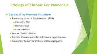 Etiology of Chronic Cor Pulmonale
 Diseases of the Pulmonary Vasculature
 Pulmonary arterial hypertension (PAH)
Idiopathic PAH
Heritable PAH
Associated PAH
 Venoocclusive disease
 Chronic thromboembolic pulmonary hypertension
 Pulmonary tumor thrombotic microangiopathy
 