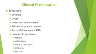 Clinical Presentation
 Symptoms
 Dyspnea
 Cough
 Lower-extremity edema
 Abdominal pain and ascites
 Rarely Orthopnea and PND
 nonspecific symptoms
 Fatigue,
 palpitations,
 atypical chest pain,
 dizziness,
 syncope
 
