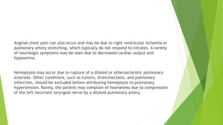 Anginal chest pain can also occur and may be due to right ventricular ischemia or
pulmonary artery stretching, which typically do not respond to nitrates. A variety
of neurologic symptoms may be seen due to decreased cardiac output and
hypoxemia.
Hemoptysis may occur due to rupture of a dilated or atherosclerotic pulmonary
arteriole. Other conditions, such as tumors, bronchiectasis, and pulmonary
infarction, should be excluded before attributing hemoptysis to pulmonary
hypertension. Rarely, the patient may complain of hoarseness due to compression
of the left recurrent laryngeal nerve by a dilated pulmonary artery.
 