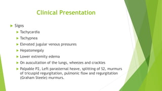Clinical Presentation
 Signs
 Tachycardia
 Tachypnea
 Elevated jugular venous pressures
 Hepatomegaly
 Lower extremity edema
 On auscultation of the lungs, wheezes and crackles
 Palpable P2, Left parasternal heave, splitting of S2, murmurs
of tricuspid regurgitation, pulmonic flow and regurgitation
(Graham Steele) murmurs.
 