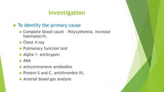 Investigation
 To identify the primary cause
 Complete blood count – Polycythemia, increase
haematocrit.
 Chest X-ray
 Pulmonary function test
 Alpha 1- antitrypsin
 ANA
 anticentromere antibodies
 Protein S and C, antithrombin III,
 Arterial blood gas analysis
 