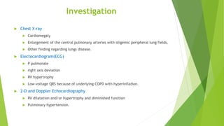 Investigation
 Chest X-ray
 Cardiomegaly
 Enlargement of the central pulmonary arteries with oligemic peripheral lung fields.
 Other finding regarding lungs disease.
 Electocardiogram(ECG)
 P pulmonale
 right axis deviation
 RV hypertrophy
 Low-voltage QRS because of underlying COPD with hyperinflation.
 2-D and Doppler Echocardiography
 RV dilatation and/or hypertrophy and diminished function
 Pulmonary hypertension.
 