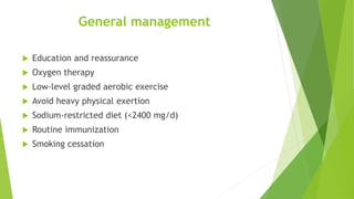 General management
 Education and reassurance
 Oxygen therapy
 Low-level graded aerobic exercise
 Avoid heavy physical exertion
 Sodium-restricted diet (<2400 mg/d)
 Routine immunization
 Smoking cessation
 