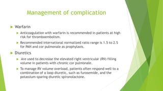 Management of complication
 Warfarin
 Anticoagulation with warfarin is recommended in patients at high
risk for thromboembolism.
 Recommended international normalized ratio range is 1.5 to 2.5
for PAH and cor pulmonale as prophylaxis.
 Diuretics
 Are used to decrease the elevated right ventricular (RV) filling
volume in patients with chronic cor pulmonale.
 To manage RV volume overload, patients often respond well to a
combination of a loop diuretic, such as furosemide, and the
potassium-sparing diuretic spironolactone.
 