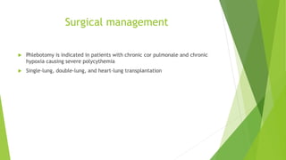 Surgical management
 Phlebotomy is indicated in patients with chronic cor pulmonale and chronic
hypoxia causing severe polycythemia
 Single-lung, double-lung, and heart-lung transplantation
 