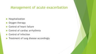 Management of acute exacerbation
 Hospitalization
 Oxygen therapy
 Control of heart failure
 Control of cardiac arrhythmia
 Control of infection
 Treatment of lung disease accordingly
 