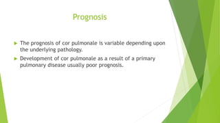 Prognosis
 The prognosis of cor pulmonale is variable depending upon
the underlying pathology.
 Development of cor pulmonale as a result of a primary
pulmonary disease usually poor prognosis.
 