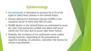 Epidemiology
 Cor pulmonale is estimated to account for 6-7% of all
types of adult heart disease in the United States.
 chronic obstructive pulmonary disease (COPD) is the
causative factor in more than 50% of cases.
 50,000 deaths in the United States are estimated to occur
per year from pulmonary emboli and about half occur
within the first hour due to acute right heart failure.
 Globally, the incidence of cor pulmonale varies widely
among countries, depending on the prevalence of
cigarette smoking, air pollution, and other risk factors for
various lung diseases.
 