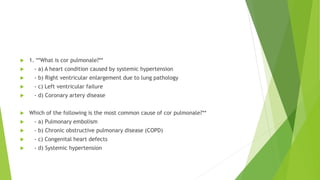  1. **What is cor pulmonale?**
 - a) A heart condition caused by systemic hypertension
 - b) Right ventricular enlargement due to lung pathology
 - c) Left ventricular failure
 - d) Coronary artery disease
 Which of the following is the most common cause of cor pulmonale?**
 - a) Pulmonary embolism
 - b) Chronic obstructive pulmonary disease (COPD)
 - c) Congenital heart defects
 - d) Systemic hypertension
 