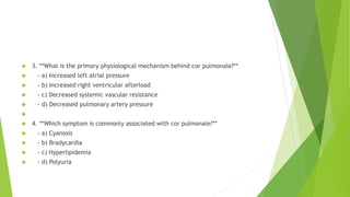  3. **What is the primary physiological mechanism behind cor pulmonale?**
 - a) Increased left atrial pressure
 - b) Increased right ventricular afterload
 - c) Decreased systemic vascular resistance
 - d) Decreased pulmonary artery pressure

 4. **Which symptom is commonly associated with cor pulmonale?**
 - a) Cyanosis
 - b) Bradycardia
 - c) Hyperlipidemia
 - d) Polyuria
 