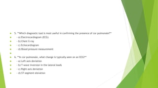  5. **Which diagnostic tool is most useful in confirming the presence of cor pulmonale?**
 - a) Electrocardiogram (ECG)
 - b) Chest X-ray
 - c) Echocardiogram
 - d) Blood pressure measurement

 6. **In cor pulmonale, what change is typically seen on an ECG?**
 - a) Left axis deviation
 - b) T-wave inversion in the lateral leads
 - c) Right axis deviation
 - d) ST-segment elevation
 