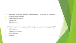  7. **What physical sign might be evident on examination of a patient with cor pulmonale?**
 - a) Jugular venous distension
 - b) Elevated blood pressure
 - c) Bradycardia
 - d) Exophthalmos

 8. **Which treatment is most appropriate for managing cor pulmonale secondary to COPD?**
 - a) Beta-blockers
 - b) Supplemental oxygen
 - c) ACE inhibitors
 - d) Statins
 