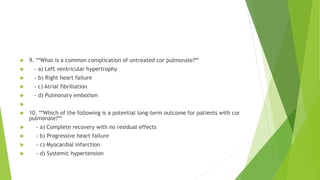  9. **What is a common complication of untreated cor pulmonale?**
 - a) Left ventricular hypertrophy
 - b) Right heart failure
 - c) Atrial fibrillation
 - d) Pulmonary embolism

 10. **Which of the following is a potential long-term outcome for patients with cor
pulmonale?**
 - a) Complete recovery with no residual effects
 - b) Progressive heart failure
 - c) Myocardial infarction
 - d) Systemic hypertension
 