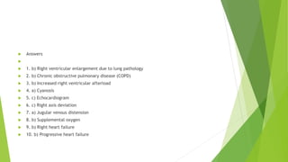  Answers

 1. b) Right ventricular enlargement due to lung pathology
 2. b) Chronic obstructive pulmonary disease (COPD)
 3. b) Increased right ventricular afterload
 4. a) Cyanosis
 5. c) Echocardiogram
 6. c) Right axis deviation
 7. a) Jugular venous distension
 8. b) Supplemental oxygen
 9. b) Right heart failure
 10. b) Progressive heart failure
 