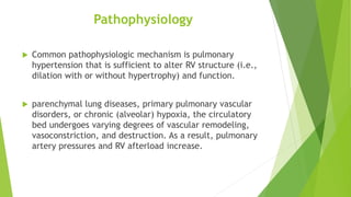 Pathophysiology
 Common pathophysiologic mechanism is pulmonary
hypertension that is sufficient to alter RV structure (i.e.,
dilation with or without hypertrophy) and function.
 parenchymal lung diseases, primary pulmonary vascular
disorders, or chronic (alveolar) hypoxia, the circulatory
bed undergoes varying degrees of vascular remodeling,
vasoconstriction, and destruction. As a result, pulmonary
artery pressures and RV afterload increase.
 